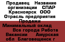 Продавец › Название организации ­ СПАР-Красноярск, ООО › Отрасль предприятия ­ Продажи › Минимальный оклад ­ 15 000 - Все города Работа » Вакансии   . Амурская обл.,Благовещенск г.